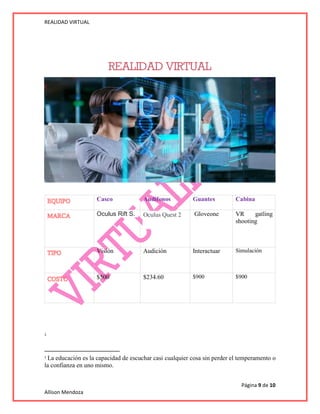 REALIDAD VIRTUAL
Página 9 de 10
Allison Mendoza
1
1
La educación es la capacidad de escuchar casi cualquier cosa sin perder el temperamento o
la confianza en uno mismo.
Casco Audífonos Guantes Cabina
• Oculus Rift S. Oculus Quest 2 Gloveone VR gatling
shooting
Visión Audición Interactuar Simulación
$500 $234.60 $900 $900
 