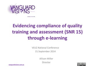 Evidencing compliance of quality 
training and assessment (SNR 15) 
vanguardvisions.com.au 
through e-learning 
VELG National Conference 
21 September 2014 
Allison Miller 
Director 
 