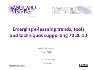 vanguardvisions.com.au
Emerging e-learning trends, tools
and techniques supporting 70 20 10
AHRI L&D Group
2 July 2014
Allison Miller
Director
 