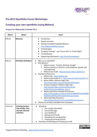 Pre-2013 Eportfolio Forum Workshops
Creating your own eportfolio (using Mahara)
Program for Wednesday 2 October 2013

When?
9.30 am

What?

How?

Welcome

●
●
●
●
●
●
●

9.50 am

ePortfolios & Mahara

●
●

●

●
10.15 am

Creating Content Your Profile, Files,
Journals, Resume
and Plans

●

●

Introduction
Session overview
Getting into Digital Capability Mahara http://digitalcapability.com.au/
Creating logins
Changing “Settings” - esp “Forum Post” to ‘Email Digest”
The Dashboard
Supporting information- http://bit.ly/Creatingeport

Why use an eportfolio?
Why Mahara?
○ Mahara means “to think, thinking, thought”
○ Mahara symbol is a SilverFern and symbolises “growth and
new beginning”
○ Mahara User Guide - http://manual.mahara.org/en/1.7/
Examples & Resources:
○ Mahara.org - http://mahara.org
○ Mahara User Guide v1.7 - http://manual.mahara.org/en/1.7/
○ Allison Miller’s Mahara Diigo Links:
http://www.diigo.com/user/theother66/mahara
○ Kristena Hoeppner’s Mahara Diigo links http://groups.diigo.com/group/everythingmahara?view=recent&page_num=1
○ Mahara Eportfolio Examples & Resources https://docs.google.com/document/d/1908hBG4riiksjAJX9Bb
P6jZ0A4wsM4SRuk7k9LsTqF0/edit?usp=sharing
○ Other Eportfolio Resources http://vanguardvisions.com.au/eportfolios/resources/
Choose one of these and determine its purpose
Setting up:
○ your profile information
○ your profile page
○ your dashboard
○ getting some friends
○ uploading and managing files
○ creating and writing journals
Overview of Collecting and creating your stuff

Vanguard Visions Consulting - vanguardvisionsconsulting.com.au

 