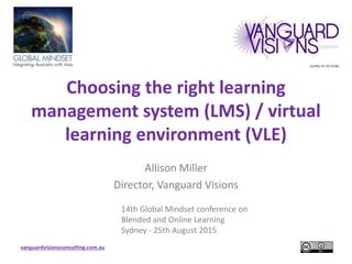 vanguardvisionsconsulting.com.au
Choosing the right learning
management system (LMS) / virtual
learning environment (VLE)
Allison Miller
Director, Vanguard Visions
14th Global Mindset conference on
Blended and Online Learning
Sydney - 25th August 2015
 