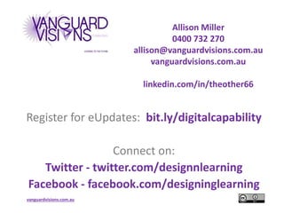 vanguardvisions.com.au
Allison Miller
0400 732 270
allison@vanguardvisions.com.au
vanguardvisions.com.au
linkedin.com/in/theother66
Register for eUpdates: bit.ly/digitalcapability
Connect on:
Twitter - twitter.com/designnlearning
Facebook - facebook.com/designinglearning
 