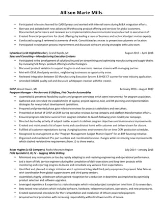 Allison Marie Mills
▪ Participated in lessons learned for QAD Dynasys and worked with internal teams during M&A integration efforts.
▪ Oversaw and assisted with new advanced Warehousing product offering and services for global customers.
Documented performance and reviewed early implementations to communicate lessons learned to executive staff.
▪ Created financial propositions for cloud offerings by leading a team of business and technical subject matter experts.
▪ Conducted scoping & reviewed statements of work. Consolidated estimates to present to customers on location.
▪ Participated in estimation process improvement and discussed software pricing strategies with sales team.
CyberGear (a GE Digital Reseller), Grand Rapids, MI August 2017 – April 2018
Sales and Consulting – Manufacturing Execution Systems
▪ Participated in the development of solutions focused on streamlining and optimizing manufacturing and supply chains
by reviewing SEC filings, product offerings and technologies.
▪ Discussed product variation to support long term and near-term revenue streams with managing partner.
▪ Met with OEM, third party vendors, neighboring businesses as opportunity arose.
▪ Reviewed integration between GE Manufacturing Execution System & BHGE CT scanner for new industry application.
▪ Attended OAGSIS quality call and discussed whitepaper creation with the creator.
GHSP, Grand Haven, MI February 2016 – August 2017
Program Manager – Mechatronic E-Shifters, Fiat Chrysler Automobiles
▪ Assembled & presented feasibility studies and program overviews which were instrumental for program acquisition.
▪ Gathered and controlled the establishment of capital, project expense, tool, and HR planning and implementation
strategies for new product development operations.
▪ Prepared and presented phase gate milestone reviews for project stakeholders and executives.
▪ Presented on behalf of GHSP at OEM during executive reviews during company and platform transformation efforts.
▪ Ensured program milestone success from program initiation to launch following prior model year campaign.
▪ Directed day to day activity of subject matter experts to deliver program objectives and maintenance improvements.
▪ Created and maintained a list of open items and coordinated items with customer and delivery team for closure.
▪ Fulfilled all customer expectations during changing business environments for on time OEM production schedules.
▪ Recognized by management as the “Program Management Subject Matter Expert” for an ERP Sourcing Initiative.
▪ Organized and maintained 75+ part numbers and coordinated revision changes while introducing new improvements
which slashed revision time requirements from 10 to three weeks.
Baker Hughes (a GE Company), Rocky Mountain Region July 2014 – January 2016
Field Specialist II, III, IV – Logging While Drilling
▪ Minimized any interruptions or loss by rapidly adapting to and resolving engineering and operational performance.
▪ Led a team of field service engineers during the completion of daily operations and long-term projects while
monitoring and reporting progress to locate and remediate any variance from expectations.
▪ Identified and planned strategic initiative which optimized integrated third party equipment to prevent false failures
with coordination from global support teams and third party vendors.
▪ Assembled a highly skilled team which gained recognition for a reduction in downtime accomplished by optimizing
product selection and software upgrades.
▪ Leveraged experience & expertise to create strategies which reduced project completion time from 15 to seven days.
▪ Beta tested new solutions which included software, hardware, telecommunications, operations, and new procedures.
▪ Created operational procedures for the transportation and installation of lithium powered equipment.
▪ Acquired vertical promotion with increasing responsibility within first two months of tenure.
 