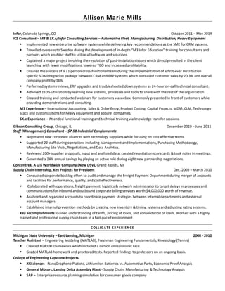 Allison Marie Mills
Infor, Colorado Springs, CO October 2011 – May 2014
ICS Consultant – M3 & SX.e/Infor Consulting Services – Automotive Fleet, Manufacturing, Distribution, Heavy Equipment
▪ Implemented new enterprise software systems while delivering key recommendations as the SME for CRM systems.
▪ Travelled overseas to Sweden during the development of in-depth “M3 Infor Education” training for consultants and
partners which enabled staff to utilize all software and solutions.
▪ Captained a major project involving the resolution of post-installation issues which directly resulted in the client
launching with fewer modifications, lowered TCO and increased profitability.
▪ Ensured the success of a 22-person cross-functional team during the implementation of a first-ever Distribution
specific SOA integration package between CRM and ERP systems which increased customer sales by 20.3% and overall
company profit by 16%.
▪ Performed system reviews, ERP upgrades and troubleshooted down systems as 24-hour on-call technical consultant.
▪ Achieved 110% utilization by learning new systems, processes and tools to share with the rest of the organization.
▪ Created training and conducted webinars for customers via webex. Commonly presented in front of customers while
providing demonstrations and consulting.
M3 Experience – International Accounting, Sales & Order Entry, Product Costing, Capital Projects, MDM, CLM, Technology
Stack and customizations for heavy equipment and apparel companies.
SX.e Experience – Attended functional training and technical training via knowledge transfer sessions.
Gibson Consulting Group, Chicago, IL December 2010 – June 2011
Staff (Management) Consultant – $7.5B Industrial Conglomerate
▪ Negotiated new corporate alliances with technology suppliers while focusing on cost-effective terms.
▪ Supported 22 staff during operations including Management and Implementations, Purchasing Methodology,
Manufacturing Site Visits, Negotiations, and Data Analytics.
▪ Reviewed 200+ supplier proposals, input and analyzed data, created negotiation scorecards & took notes in meetings.
▪ Generated a 24% annual savings by playing an active role during eight new partnership negotiations.
Concentrek, A UTi Worldwide Company (Now DSV), Grand Rapids, MI
Supply Chain Internship, Key Projects for President Dec. 2009 – March 2010
▪ Conducted corporate backlog effort to audit and manage the Freight Payment Department during merger of accounts
and facilities for performance, quality, and cost effectiveness.
▪ Collaborated with operations, freight payment, logistics & network administrator to target delays in processes and
communications for inbound and outbound corporate billing services worth $4,000,000 worth of revenue.
▪ Analyzed and organized accounts to coordinate payment strategies between internal departments and external
account managers.
▪ Established internal prevention methods by creating new inventory & timing systems and adjusting rating systems.
Key accomplishments: Gained understanding of tariffs, pricing of loads, and consolidation of loads. Worked with a highly
trained and professional supply chain team in a fast-paced environment.
COLLIGATE EXPERIENCE
Michigan State University – East Lansing, Michigan 2008 - 2010
Teacher Assistant – Engineering Modeling (MATLAB), Freshman Engineering Fundamentals, Kinesiology (Tennis)
▪ Created EGR100 coursework which included a carbon emissions rat race.
▪ Graded MATLAB homework and proctored tests. Reported findings to professors on an ongoing basis.
College of Engineering Capstone Projects
▪ XGSciences - NanoGraphene Platlets, Lithium Ion Batteries vs. Automotive Parts, Economic Proof Analysis
▪ General Motors, Lansing Delta Assembly Plant - Supply Chain, Manufacturing & Technology Analysis
▪ SAP – Enterprise resource planning simulation for consumer goods company
 