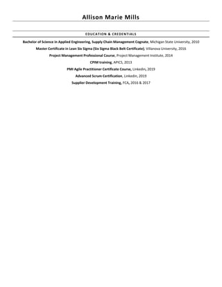 Allison Marie Mills
EDUCATION & CREDENTIALS
Bachelor of Science in Applied Engineering, Supply Chain Management Cognate, Michigan State University, 2010
Master Certificate in Lean Six Sigma (Six Sigma Black Belt Certificate), Villanova University, 2016
Project Management Professional Course, Project Management Institute, 2014
CPIM training, APICS, 2013
PMI Agile Practitioner Certificate Course, Linkedin, 2019
Advanced Scrum Certification, Linkedin, 2019
Supplier Development Training, FCA, 2016 & 2017
 