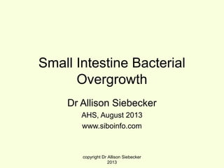 Small Intestine Bacterial
Overgrowth
Dr Allison Siebecker
AHS, August 2013
www.siboinfo.com
copyright Dr Allison Siebecker
2013
 