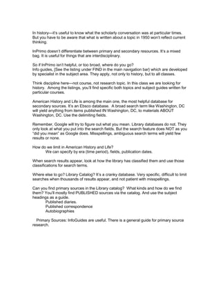 In history—it’s useful to know what the scholarly conversation was at particular times.
But you have to be aware that what is written about a topic in 1950 won’t reflect current
thinking.
InPrimo doesn’t differentiate between primary and secondary resources. It’s a mixed
bag. It is useful for things that are interdisciplinary.
So if InPrimo isn’t helpful, or too broad, where do you go?
Info guides, [See the listing under FIND in the main navigation bar} which are developed
by specialist in the subject area. They apply, not only to history, but to all classes.
Think discipline here—not course, not research topic. In this class we are looking for
history. Among the listings, you’ll find specific both topics and subject guides written for
particular courses.
American History and Life is among the main one, the most helpful database for
secondary sources. It’s an Ebsco database. A broad search term like Washington, DC
will yield anything from items published IN Washington, DC, to materials ABOUT
Washington, DC. Use the delimiting fields.
Remember, Google will try to figure out what you mean. Library databases do not. They
only look at what you put into the search fields. But the search feature does NOT as you
“did you mean” as Google does. Misspellings, ambiguous search terms will yield few
results or none.
How do we limit in American History and Life?
We can specify by era (time period), fields, publication dates.
When search results appear, look at how the library has classified them and use those
classifications for search terms.
Where else to go? Library Catalog? It’s a cranky database. Very specific, difficult to limit
searches when thousands of results appear, and not patient with misspellings.
Can you find primary sources in the Library catalog? What kinds and how do we find
them? You’ll mostly find PUBLISHED sources via the catalog. And use the subject
headings as a guide.
Published diaries.
Published correspondence
Autobiographies
Primary Sources: InfoGuides are useful. There is a general guide for primary source
research.

 