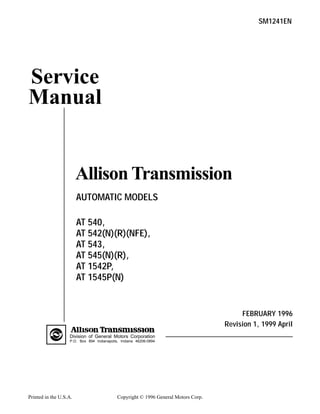 Printed in the U.S.A. Copyright © 1996 General Motors Corp.
Service
Manual
Allison Transmission
SM1241EN
AUTOMATIC MODELS
AT 540,
AT 542(N)(R)(NFE),
AT 543,
AT 545(N)(R),
AT 1542P,
AT 1545P(N)
FEBRUARY 1996
Revision 1, 1999 April
Division of General Motors Corporation
P.O. Box 894 Indianapolis, Indiana 46206-0894
 