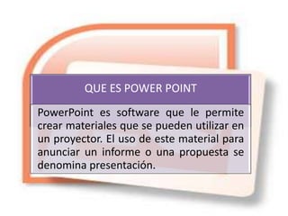 QUE ES POWER POINT
PowerPoint es software que le permite
crear materiales que se pueden utilizar en
un proyector. El uso de este material para
anunciar un informe o una propuesta se
denomina presentación.
 