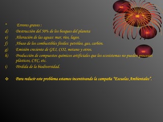 Errores graves :  Destrucción del 50% de los bosques del planeta  Alteración de las aguas: mar, ríos, lagos. Abuso de los combustibles fósiles: petróleo, gas, carbón. Emisión creciente de GEI, CO2, metano y otros. Producción de compuestos químicos artificiales que los ecosistemas no pueden procesar: plásticos, CFC, etc. Pérdida de la biodiversidad. Para reducir este problema estamos incentivando la campaña “Escuelas Ambientales”. 