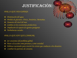 JUSTIFICACIÒN: POR LO QUE NOS ESPERA: Disminución del agua. Pérdida de glaciares: Ártico, Antártico, Montañas. Aumento del nivel del mar. Cambios en los ecosistemas productivos. Ampliación de espacio de agentes patógenos Turbulencias sociales. POR LO QUE HAY QUE CAMBIAR: Ser concientes del problema global. Pasar a la acción como personas y como sociedad. Políticas nacionales para revertir los errores que conducen a los desastres. Cambiar los patrones de consumo. 