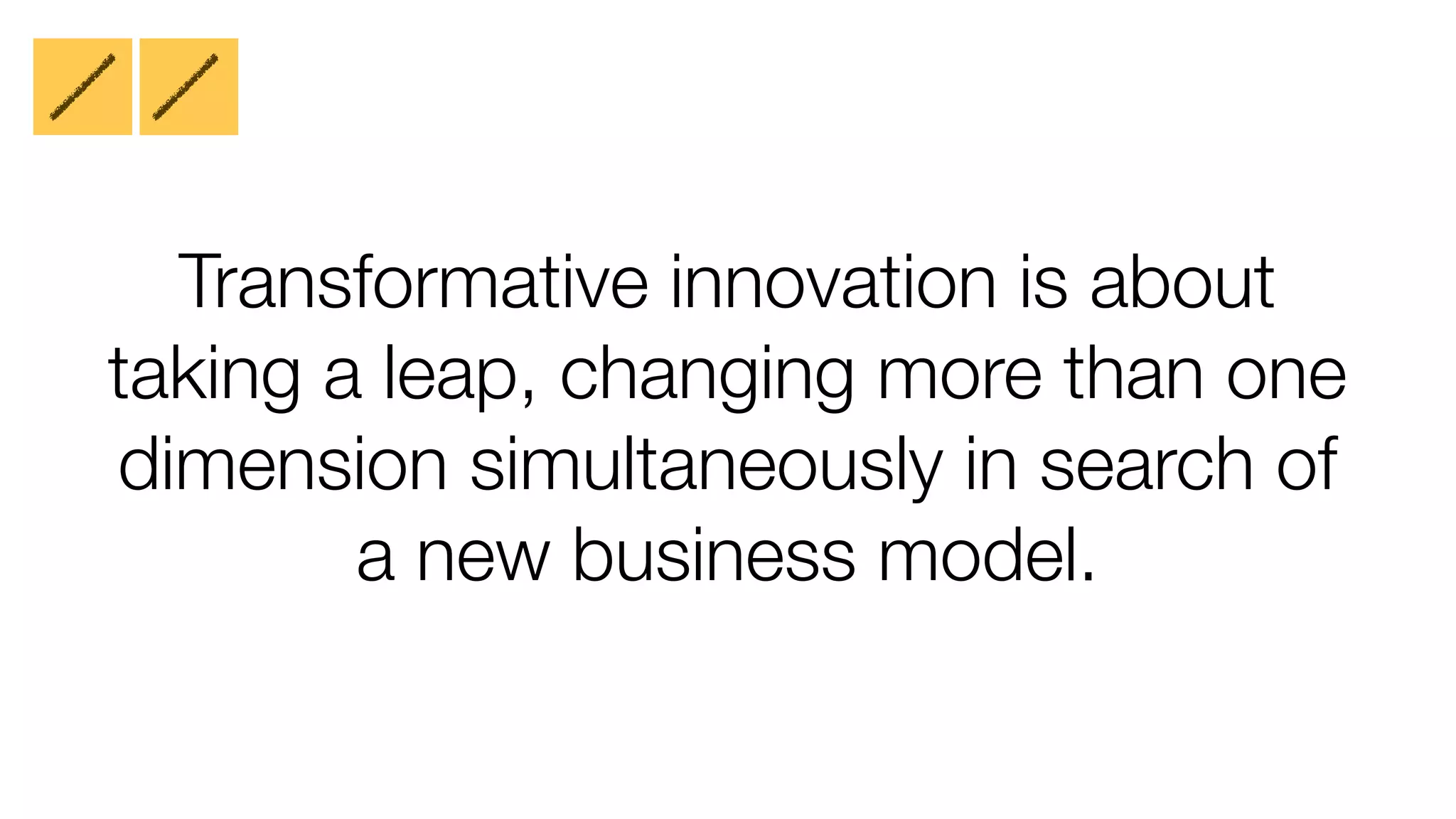 Transformative innovation is about
taking a leap, changing more than one
dimension simultaneously in search of
a new business model.

 