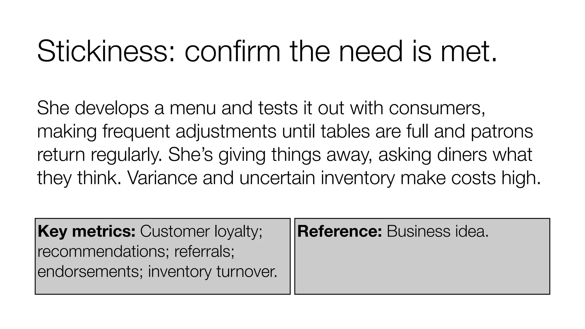 Stickiness: conﬁrm the need is met.
She develops a menu and tests it out with consumers,
making frequent adjustments until tables are full and patrons
return regularly. She’s giving things away, asking diners what
they think. Variance and uncertain inventory make costs high.
Key metrics: Customer loyalty;
recommendations; referrals;
endorsements; inventory turnover.

Reference: Business idea.

 