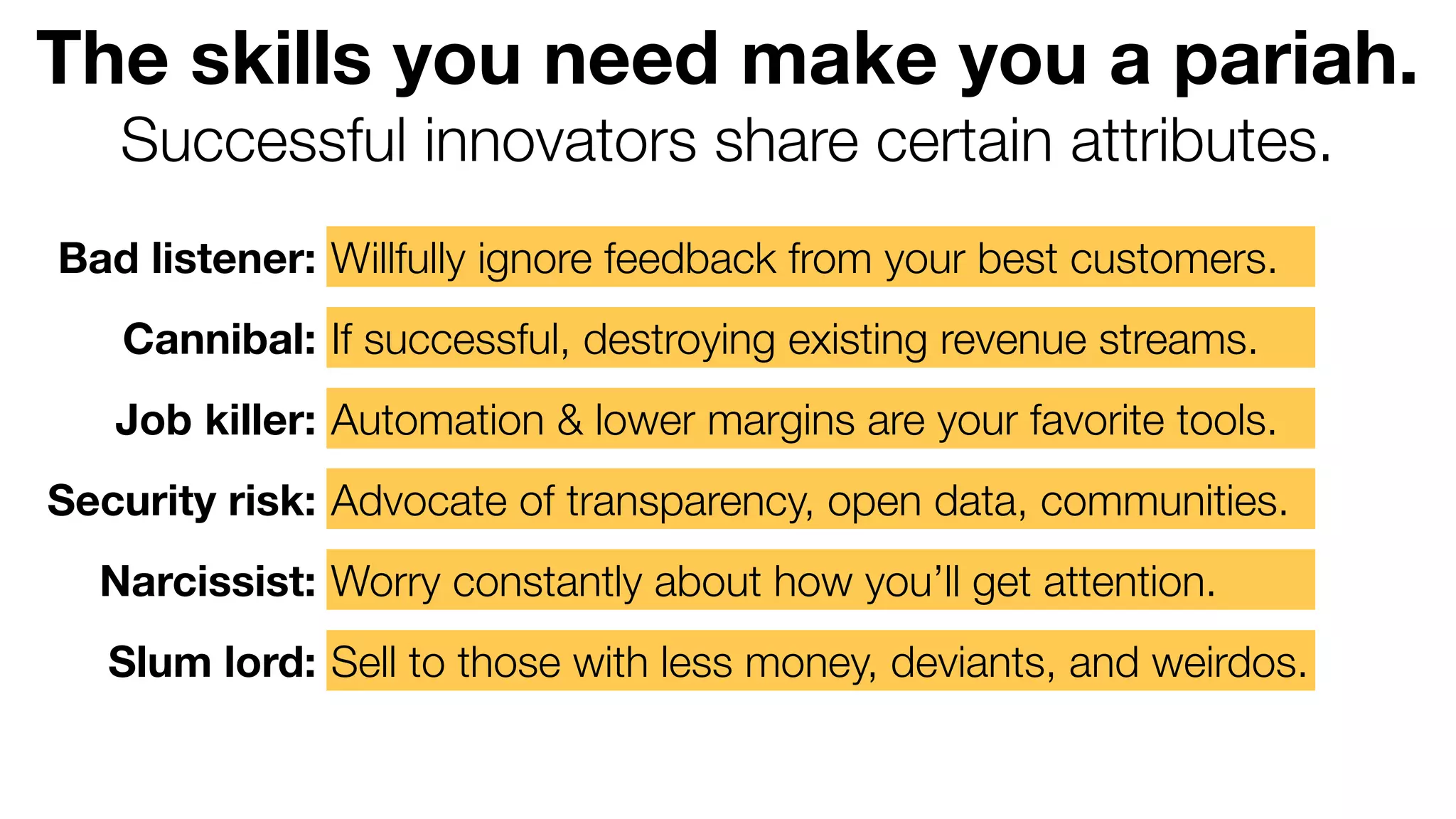 The skills you need make you a pariah.
Successful innovators share certain attributes.
Bad listener: Willfully ignore feedback from your best customers.
Cannibal: If successful, destroying existing revenue streams.
Job killer: Automation & lower margins are your favorite tools.
Security risk: Advocate of transparency, open data, communities.
Narcissist: Worry constantly about how you’ll get attention.
Slum lord: Sell to those with less money, deviants, and weirdos.

 