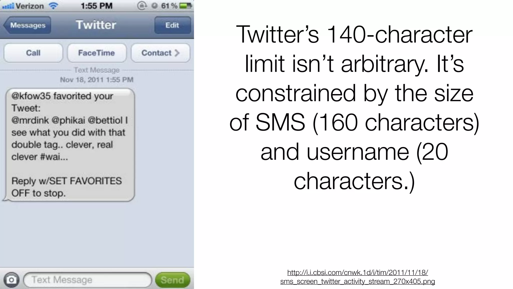Twitter’s 140-character
limit isn’t arbitrary. It’s
constrained by the size
of SMS (160 characters)
and username (20
characters.)

http://i.i.cbsi.com/cnwk.1d/i/tim/2011/11/18/
sms_screen_twitter_activity_stream_270x405.png

 