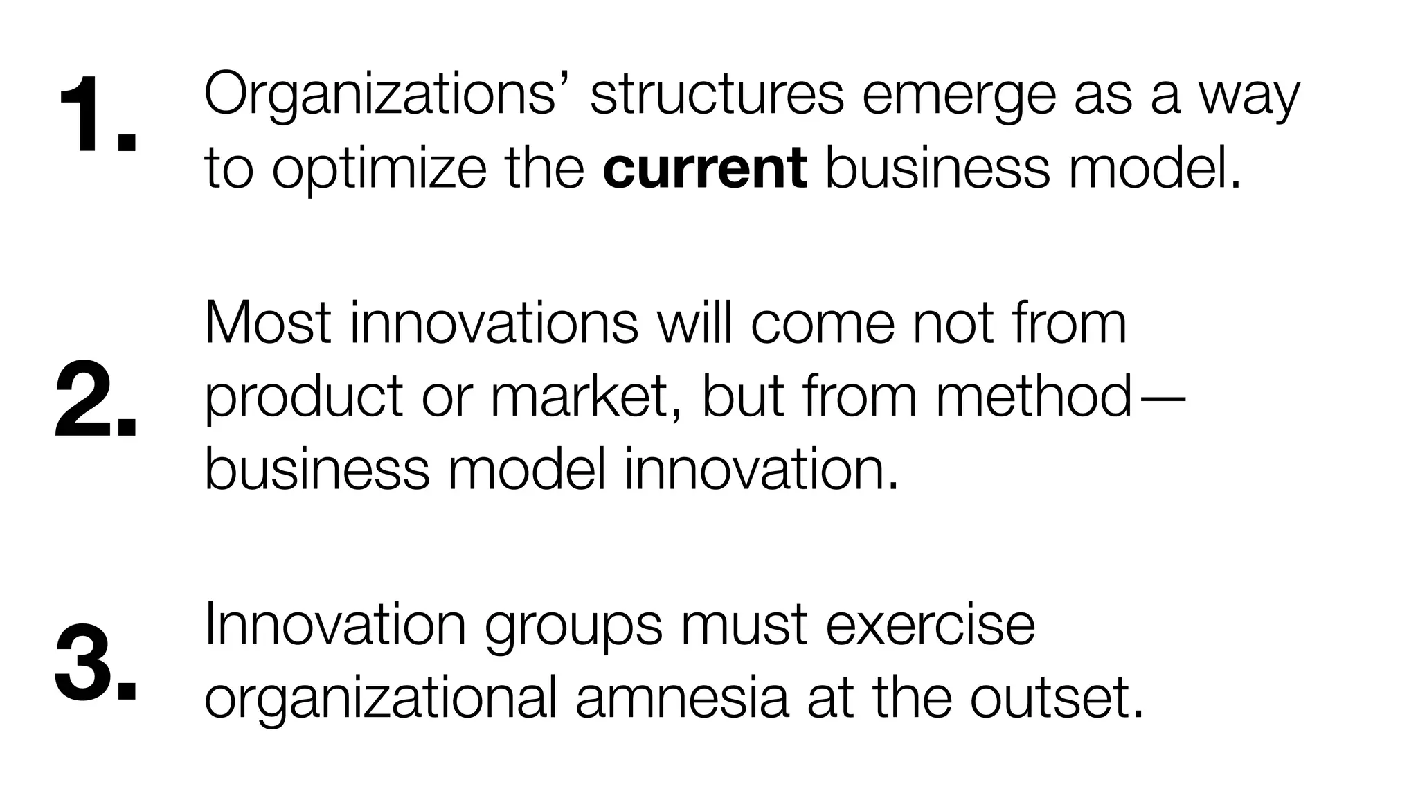 1.

Organizations’ structures emerge as a way
to optimize the current business model.

2.

Most innovations will come not from
product or market, but from method—
business model innovation.

3.

Innovation groups must exercise
organizational amnesia at the outset.

 