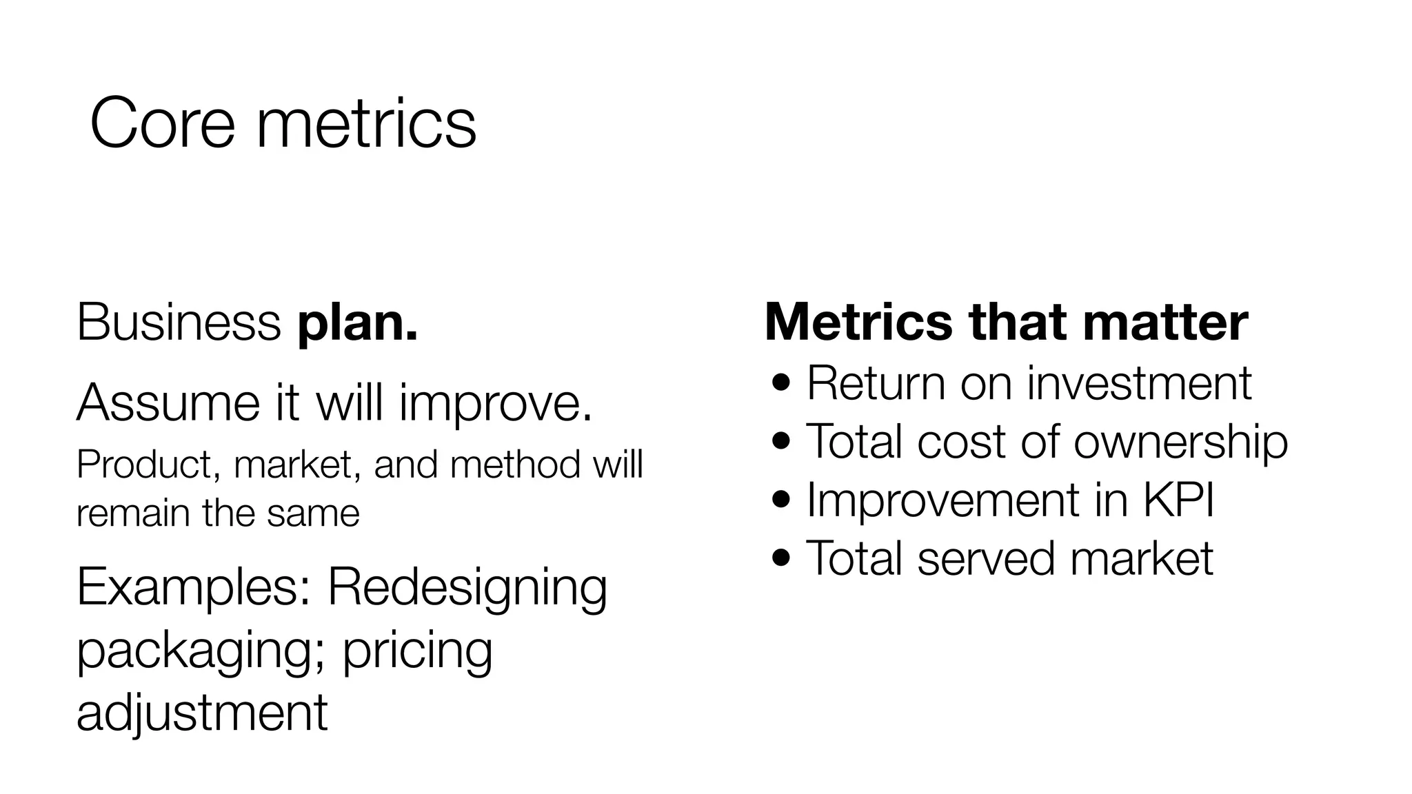 Core metrics
Business plan.

Metrics that matter

Assume it will improve.

• Return on investment
• Total cost of ownership
• Improvement in KPI
• Total served market

Product, market, and method will
remain the same

Examples: Redesigning
packaging; pricing
adjustment

 