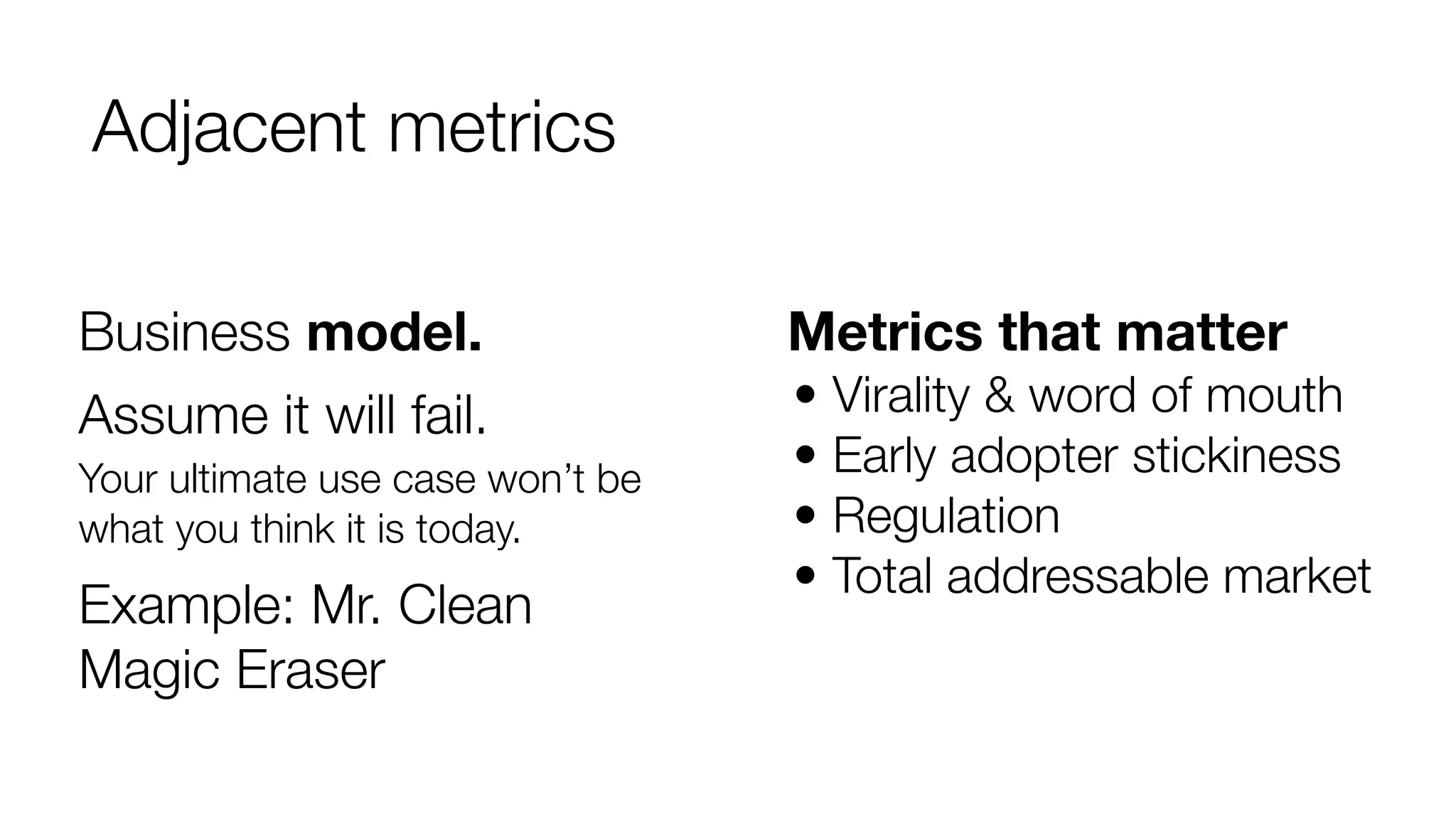 Adjacent metrics
Business model.

Metrics that matter

Assume it will fail.

• Virality & word of mouth
• Early adopter stickiness
• Regulation
• Total addressable market

Your ultimate use case won’t be
what you think it is today.

Example: Mr. Clean
Magic Eraser

 