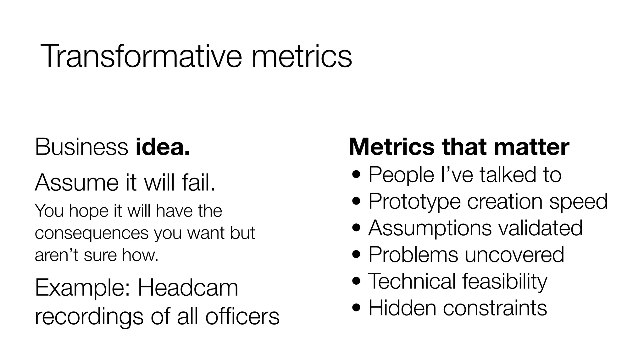 Transformative metrics
Business idea.
Assume it will fail.
You hope it will have the
consequences you want but
aren’t sure how.

Example: Headcam
recordings of all ofﬁcers

Metrics that matter
• People I’ve talked to
• Prototype creation speed
• Assumptions validated
• Problems uncovered
• Technical feasibility
• Hidden constraints

 