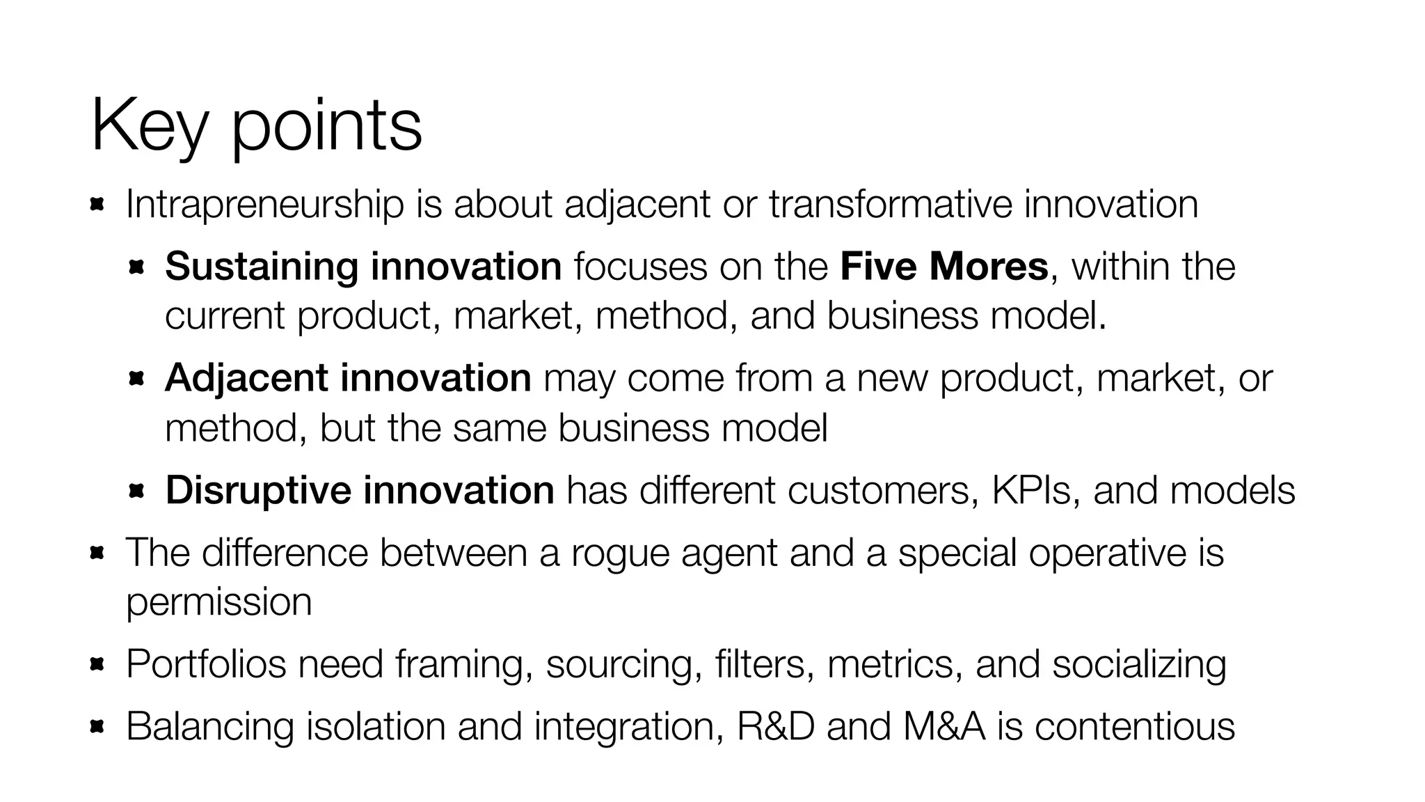 Key points
Intrapreneurship is about adjacent or transformative innovation
Sustaining innovation focuses on the Five Mores, within the
current product, market, method, and business model.
Adjacent innovation may come from a new product, market, or
method, but the same business model
Disruptive innovation has different customers, KPIs, and models
The difference between a rogue agent and a special operative is
permission
Portfolios need framing, sourcing, ﬁlters, metrics, and socializing
Balancing isolation and integration, R&D and M&A is contentious

 