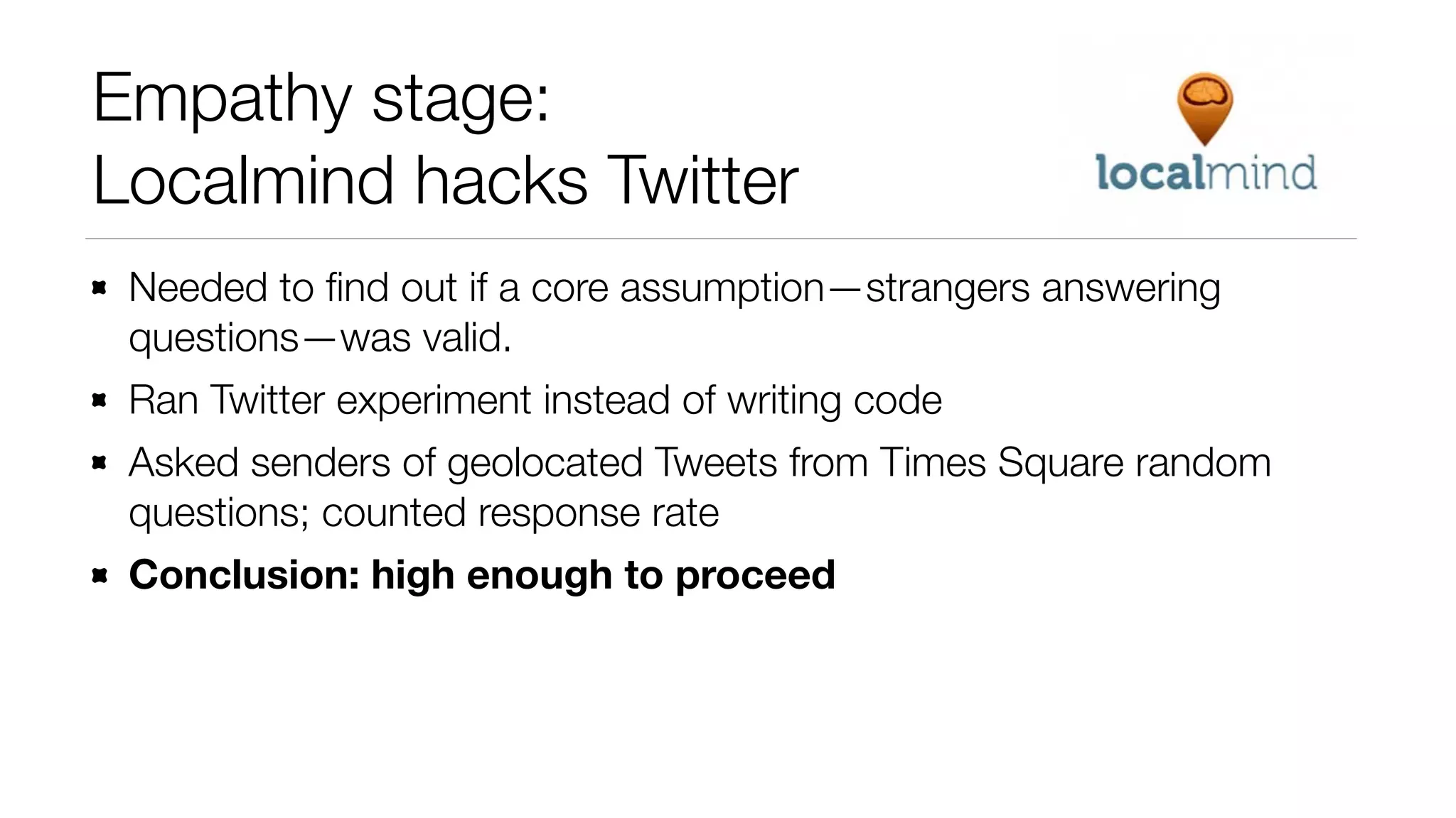 Empathy stage:
Localmind hacks Twitter
Needed to ﬁnd out if a core assumption—strangers answering
questions—was valid.
Ran Twitter experiment instead of writing code
Asked senders of geolocated Tweets from Times Square random
questions; counted response rate
Conclusion: high enough to proceed

 