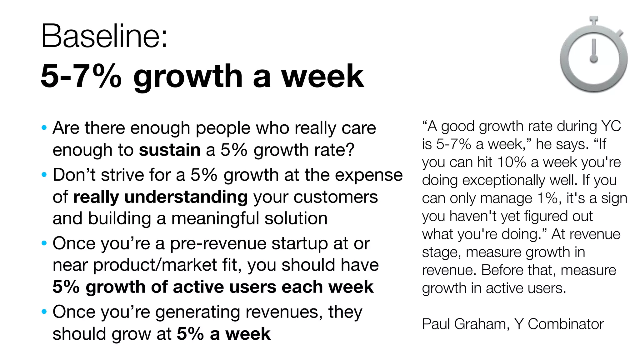 Baseline:
5-7% growth a week
• Are there enough people who really care

enough to sustain a 5% growth rate?
• Don’t strive for a 5% growth at the expense
of really understanding your customers
and building a meaningful solution
• Once you’re a pre-revenue startup at or
near product/market ﬁt, you should have
5% growth of active users each week
• Once you’re generating revenues, they
should grow at 5% a week

“A good growth rate during YC
is 5-7% a week,” he says. “If
you can hit 10% a week you're
doing exceptionally well. If you
can only manage 1%, it's a sign
you haven't yet ﬁgured out
what you're doing.” At revenue
stage, measure growth in
revenue. Before that, measure
growth in active users.
Paul Graham, Y Combinator

 
