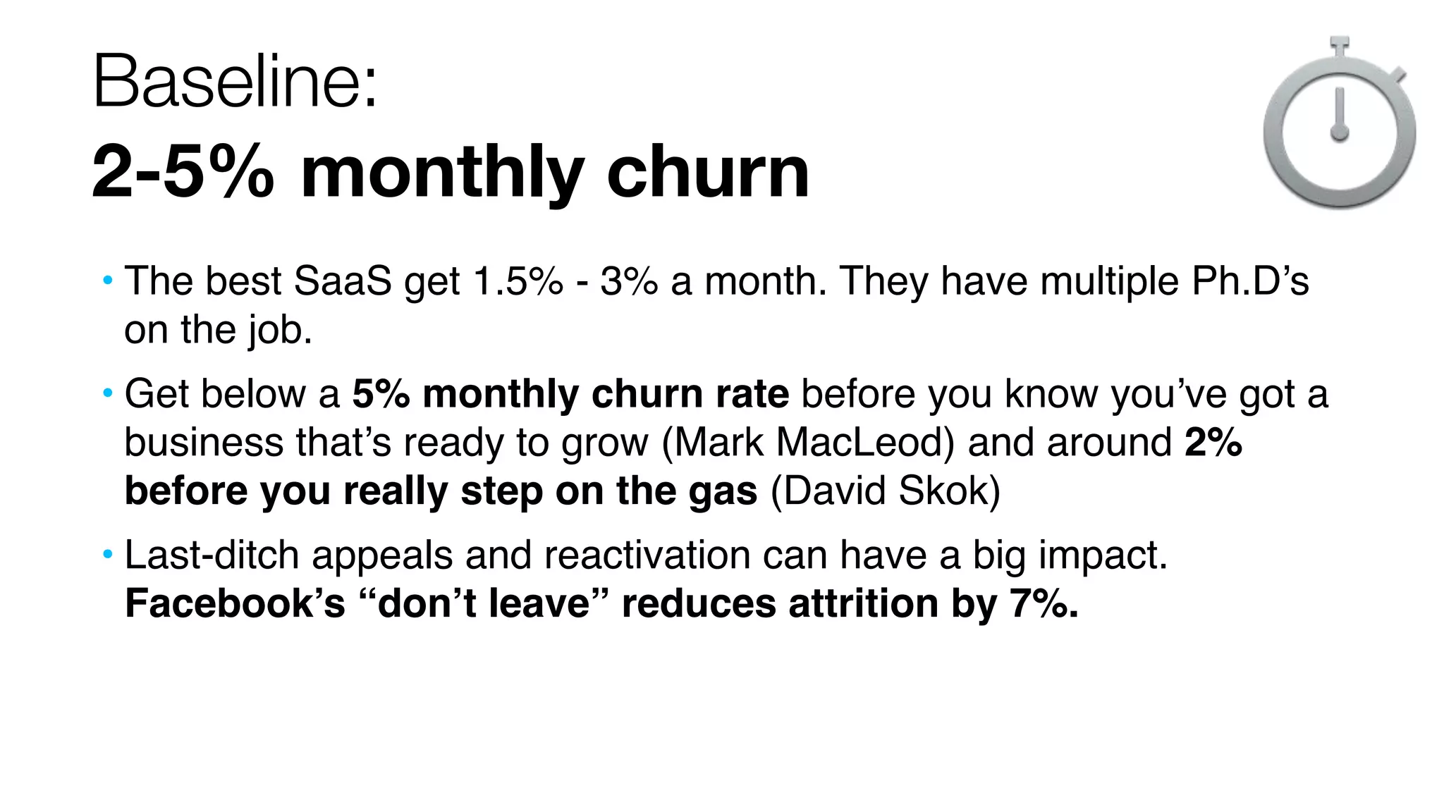 Baseline:
2-5% monthly churn
• The best SaaS get 1.5% - 3% a month. They have multiple Ph.D’s
on the job.
• Get below a 5% monthly churn rate before you know you’ve got a
business that’s ready to grow (Mark MacLeod) and around 2%
before you really step on the gas (David Skok)
• Last-ditch appeals and reactivation can have a big impact.
Facebook’s “don’t leave” reduces attrition by 7%.

 