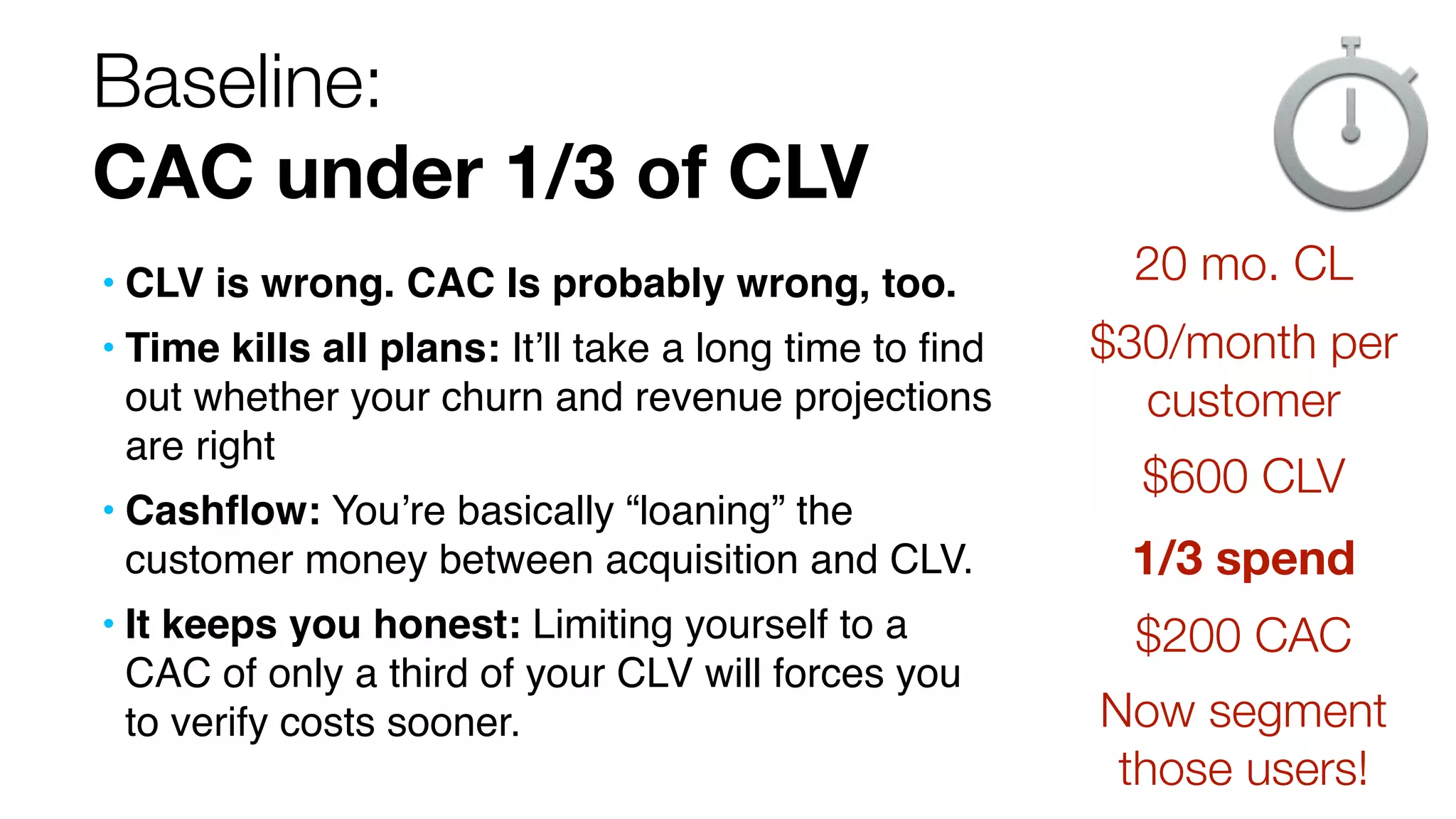 Baseline:
CAC under 1/3 of CLV
• CLV is wrong. CAC Is probably wrong, too.
• Time kills all plans: It’ll take a long time to ﬁnd
out whether your churn and revenue projections
are right
• Cashﬂow: You’re basically “loaning” the
customer money between acquisition and CLV.
• It keeps you honest: Limiting yourself to a
CAC of only a third of your CLV will forces you
to verify costs sooner.

20 mo. CL
$30/month per
customer
$600 CLV
1/3 spend
$200 CAC
Now segment
those users!

 