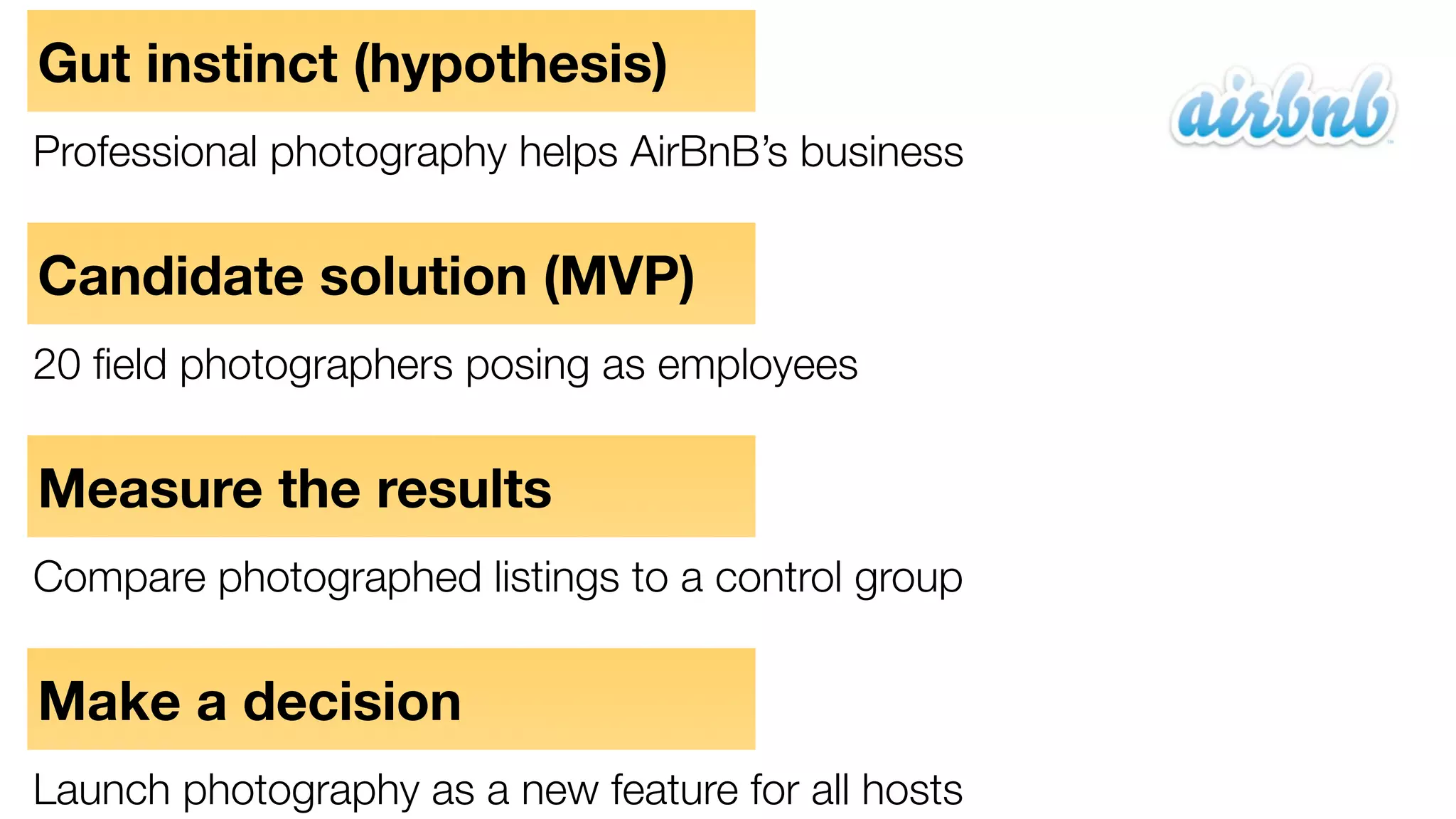 Gut instinct (hypothesis)
Professional photography helps AirBnB’s business

Candidate solution (MVP)
20 ﬁeld photographers posing as employees

Measure the results
Compare photographed listings to a control group

Make a decision
Launch photography as a new feature for all hosts

 