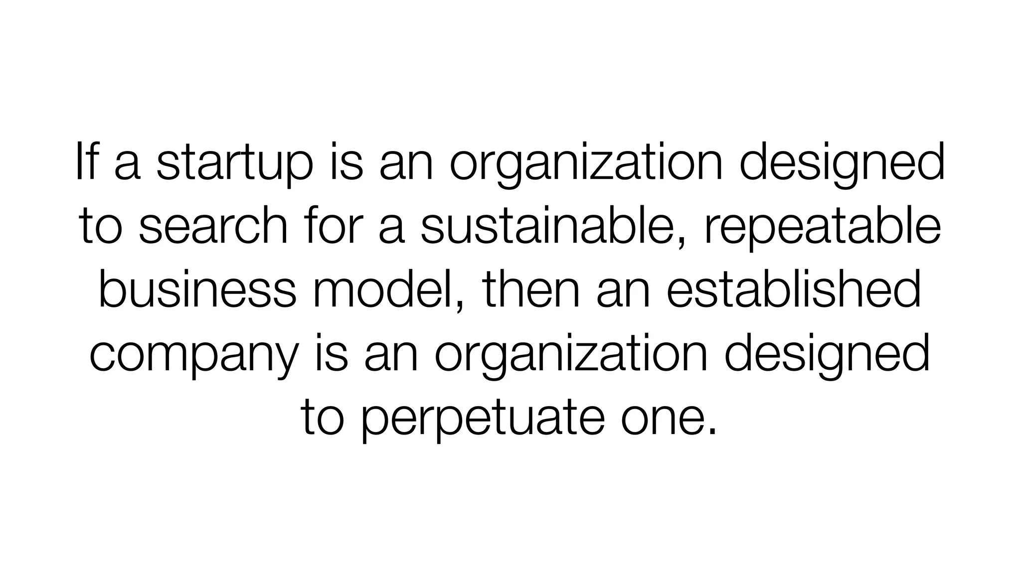 If a startup is an organization designed
to search for a sustainable, repeatable
business model, then an established
company is an organization designed
to perpetuate one.

 