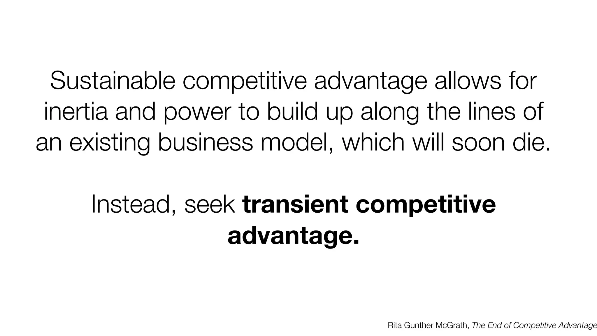 Sustainable competitive advantage allows for
inertia and power to build up along the lines of
an existing business model, which will soon die.
Instead, seek transient competitive
advantage.

Rita Gunther McGrath, The End of Competitive Advantage

 