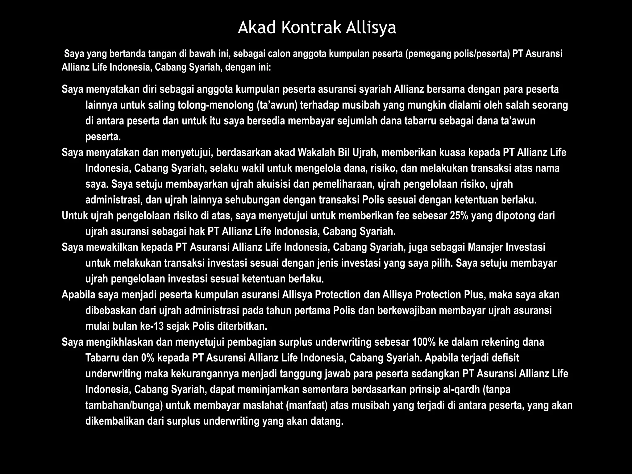 Saya yang bertanda tangan di bawah ini, sebagai calon anggota kumpulan peserta (pemegang polis/peserta) PT Asuransi
Allianz Life Indonesia, Cabang Syariah, dengan ini:
Saya menyatakan diri sebagai anggota kumpulan peserta asuransi syariah Allianz bersama dengan para peserta
lainnya untuk saling tolong-menolong (ta’awun) terhadap musibah yang mungkin dialami oleh salah seorang
di antara peserta dan untuk itu saya bersedia membayar sejumlah dana tabarru sebagai dana ta’awun
peserta.
Saya menyatakan dan menyetujui, berdasarkan akad Wakalah Bil Ujrah, memberikan kuasa kepada PT Allianz Life
Indonesia, Cabang Syariah, selaku wakil untuk mengelola dana, risiko, dan melakukan transaksi atas nama
saya. Saya setuju membayarkan ujrah akuisisi dan pemeliharaan, ujrah pengelolaan risiko, ujrah
administrasi, dan ujrah lainnya sehubungan dengan transaksi Polis sesuai dengan ketentuan berlaku.
Untuk ujrah pengelolaan risiko di atas, saya menyetujui untuk memberikan fee sebesar 25% yang dipotong dari
ujrah asuransi sebagai hak PT Allianz Life Indonesia, Cabang Syariah.
Saya mewakilkan kepada PT Asuransi Allianz Life Indonesia, Cabang Syariah, juga sebagai Manajer Investasi
untuk melakukan transaksi investasi sesuai dengan jenis investasi yang saya pilih. Saya setuju membayar
ujrah pengelolaan investasi sesuai ketentuan berlaku.
Apabila saya menjadi peserta kumpulan asuransi Allisya Protection dan Allisya Protection Plus, maka saya akan
dibebaskan dari ujrah administrasi pada tahun pertama Polis dan berkewajiban membayar ujrah asuransi
mulai bulan ke-13 sejak Polis diterbitkan.
Saya mengikhlaskan dan menyetujui pembagian surplus underwriting sebesar 100% ke dalam rekening dana
Tabarru dan 0% kepada PT Asuransi Allianz Life Indonesia, Cabang Syariah. Apabila terjadi defisit
underwriting maka kekurangannya menjadi tanggung jawab para peserta sedangkan PT Asuransi Allianz Life
Indonesia, Cabang Syariah, dapat meminjamkan sementara berdasarkan prinsip al-qardh (tanpa
tambahan/bunga) untuk membayar maslahat (manfaat) atas musibah yang terjadi di antara peserta, yang akan
dikembalikan dari surplus underwriting yang akan datang.
Akad Kontrak Allisya
 