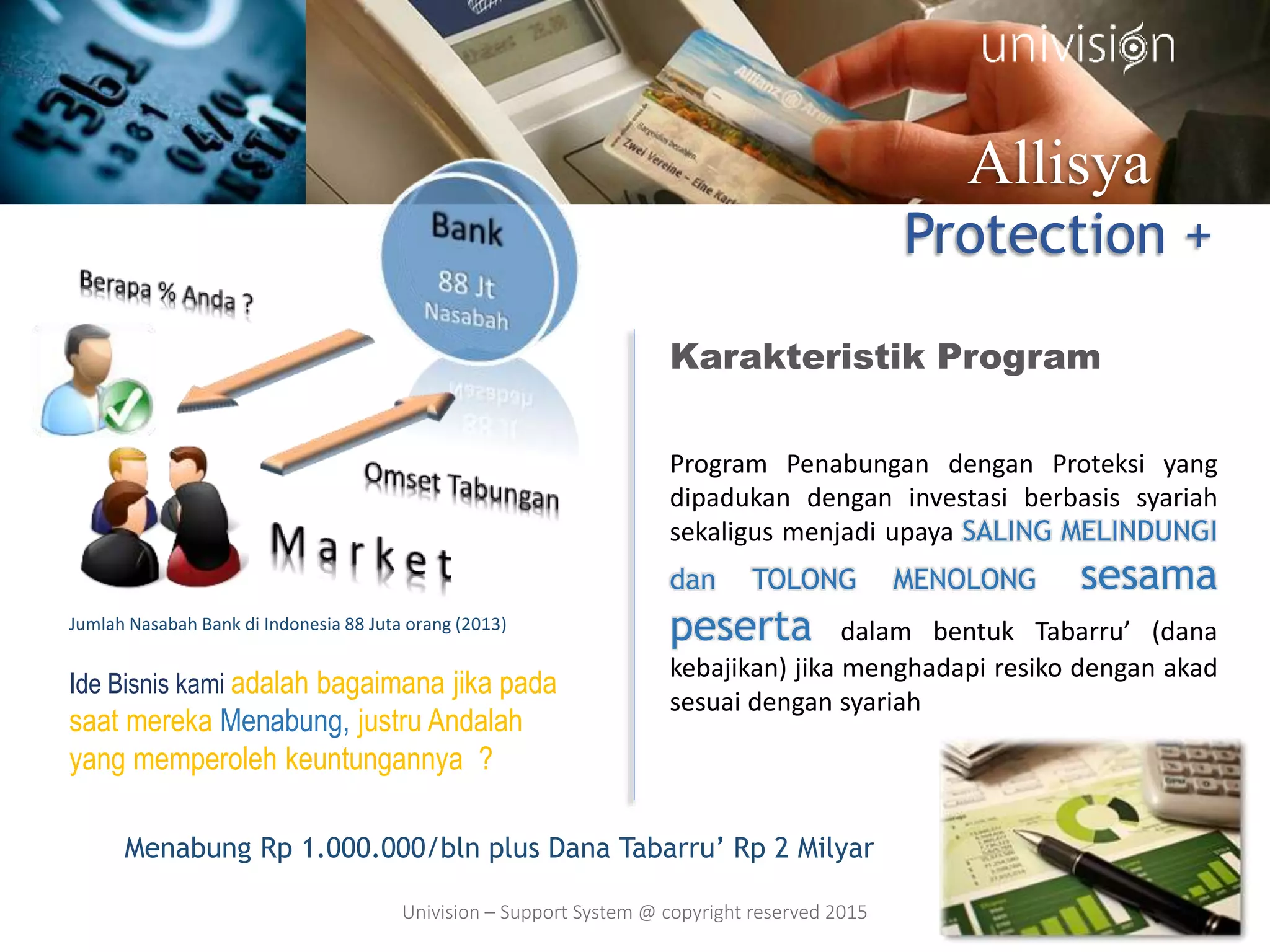 Allisya
Protection +
Ide Bisnis kami adalah bagaimana jika pada
saat mereka Menabung, justru Andalah
yang memperoleh keuntungannya ?
Karakteristik Program
Program Penabungan dengan Proteksi yang
dipadukan dengan investasi berbasis syariah
sekaligus menjadi upaya SALING MELINDUNGI
dan TOLONG MENOLONG sesama
peserta dalam bentuk Tabarru’ (dana
kebajikan) jika menghadapi resiko dengan akad
sesuai dengan syariah
Jumlah Nasabah Bank di Indonesia 88 Juta orang (2013)
Menabung Rp 1.000.000/bln plus Dana Tabarru’ Rp 2 Milyar
Univision – Support System @ copyright reserved 2015
 