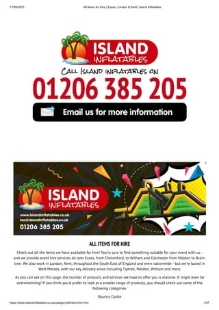 17/05/2021 All Items for Hire | Essex, London & Kent | Island Inflatables
https://www.islandinflatables.co.uk/category/all-items-for-hire 1/57
ALL ITEMS FOR HIRE
Check out all the items we have available for hire! You're sure to nd something suitable for your event with us -
and we provide event hire services all over Essex, from Chelsmford, to Witham and Colchester from Maldon to Brain-
tree. We also work in London, Kent, throughout the South East of England and even nationwide - but we're based in
West Mersea, with our key delivery areas including Tiptree, Maldon, Witham and more.
As you can see on this page, the number of products and services we have to offer you is massive. It might even be
overwhelming! If you think you'd prefer to look at a smaller range of products, you should check out some of the
following categories:
Bouncy Castle
 