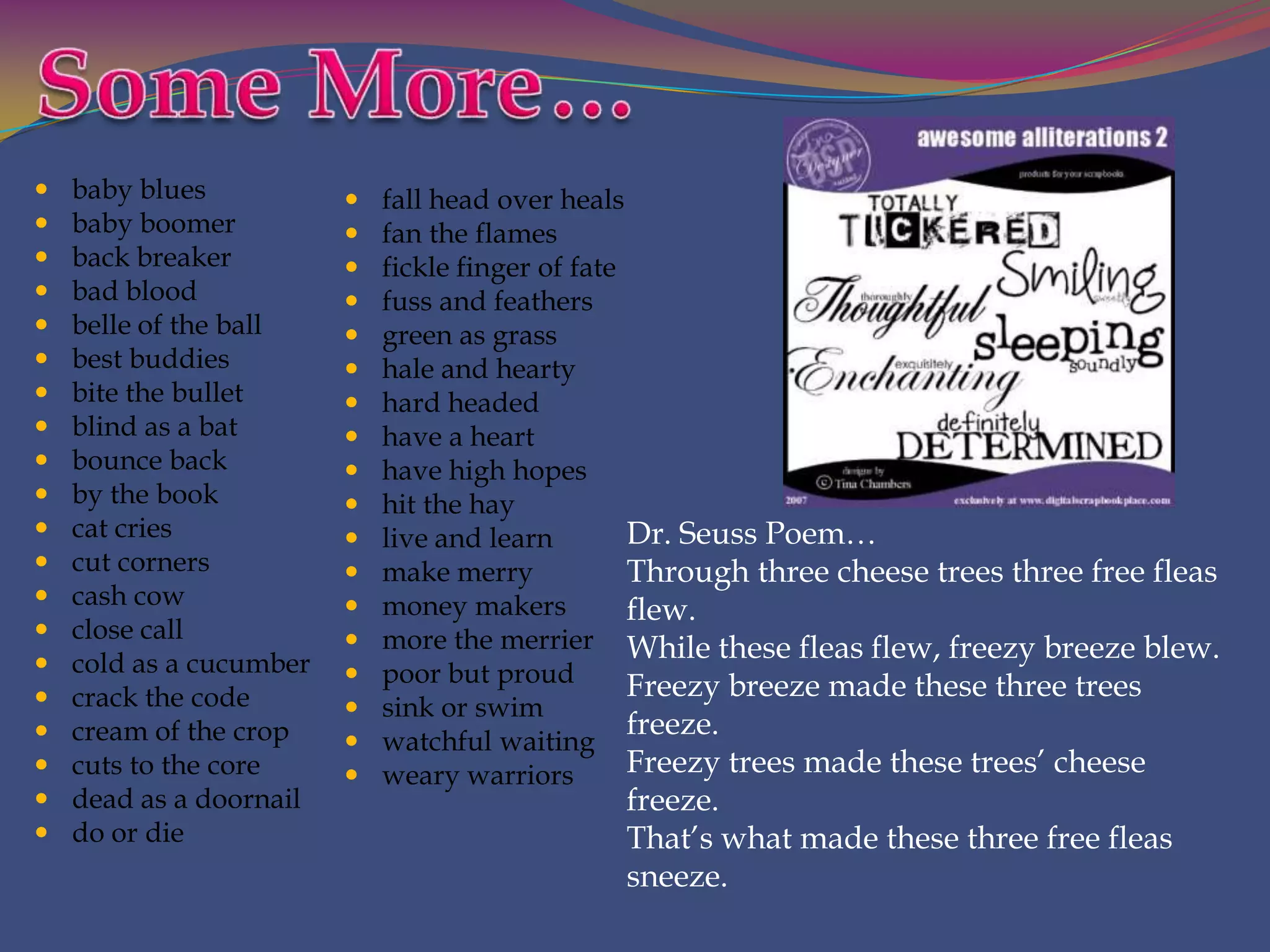    baby blues              fall head over heals
   baby boomer             fan the flames
   back breaker            fickle finger of fate
   bad blood               fuss and feathers
   belle of the ball       green as grass
   best buddies            hale and hearty
   bite the bullet         hard headed
   blind as a bat          have a heart
   bounce back             have high hopes
   by the book             hit the hay
   cat cries               live and learn        Dr. Seuss Poem…
   cut corners             make merry            Through three cheese trees three free fleas
   cash cow                 money makers
                                                  flew.
   close call              more the merrier While these fleas flew, freezy breeze blew.
   cold as a cucumber      poor but proud
   crack the code                                 Freezy breeze made these three trees
                            sink or swim
   cream of the crop                              freeze.
                            watchful waiting
   cuts to the core        weary warriors        Freezy trees made these trees’ cheese
   dead as a doornail                         freeze.
   do or die                                  That’s what made these three free fleas
                                               sneeze.
 