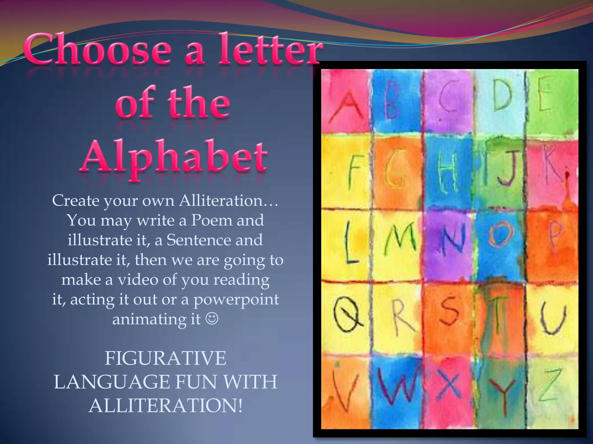 Create your own Alliteration…
    You may write a Poem and
    illustrate it, a Sentence and
illustrate it, then we are going to
   make a video of you reading
 it, acting it out or a powerpoint
           animating it 

   FIGURATIVE
LANGUAGE FUN WITH
  ALLITERATION!
 