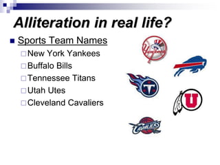 Alliteration in real life?
 Sports Team Names
New York Yankees
Buffalo Bills
Tennessee Titans
Utah Utes
Cleveland Cavaliers
 