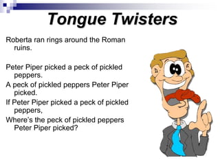 Tongue Twisters
Roberta ran rings around the Roman
ruins.
Peter Piper picked a peck of pickled
peppers.
A peck of pickled peppers Peter Piper
picked.
If Peter Piper picked a peck of pickled
peppers,
Where’s the peck of pickled peppers
Peter Piper picked?
 