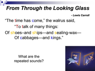 From Through the Looking Glass
- Lewis Carroll
“The time has come,” the walrus said,
“To talk of many things:
Of shoes–and ships—and sealing-wax—
Of cabbages—and kings.”
What are the
repeated sounds?
“The time has come,” the walrus said,
“To talk of many things:
Of shoes–and ships—and sealing-wax—
Of cabbages—and kings.”
 