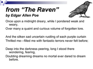 from “The Raven”
by Edgar Allen Poe
Once upon a midnight dreary, while I pondered weak and
weary,
Over many a quaint and curious volume of forgotten lore.
And the silken sad uncertain rustling of each purple curtain
Thrilled me—filled me with fantastic terrors never felt before;
Deep into the darkness peering, long I stood there
wondering, fearing,
Doubting dreaming dreams no mortal ever dared to dream
before.
 