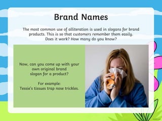 Brand Names
The most common use of alliteration is used in slogans for brand
products. This is so that customers remember them easily.
Does it work? How many do you know?
Now, can you come up with your
own original brand
slogan for a product?
For example:
Tessie’s tissues trap nose trickles.
 