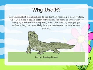 Why Use It?
As mentioned, it might not add to the depth of meaning of your writing,
but it will make it sound better. Alliteration can make your words more
engaging – and entertaining. And, when your writing engages your
audience they are more likely to pay attention and remember what
you say.
Larry’s leaping lizard.
 