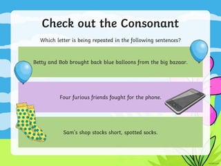 Check out the Consonant
Which letter is being repeated in the following sentences?
Betty and Bob brought back blue balloons from the big bazaar.
Four furious friends fought for the phone.
Sam's shop stocks short, spotted socks.
 