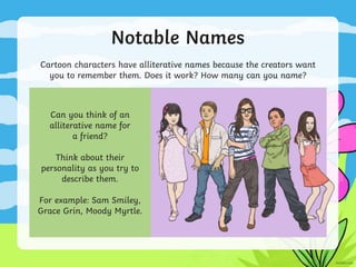 Notable Names
Cartoon characters have alliterative names because the creators want
you to remember them. Does it work? How many can you name?
Can you think of an
alliterative name for
a friend?
Think about their
personality as you try to
describe them.
For example: Sam Smiley,
Grace Grin, Moody Myrtle.
 