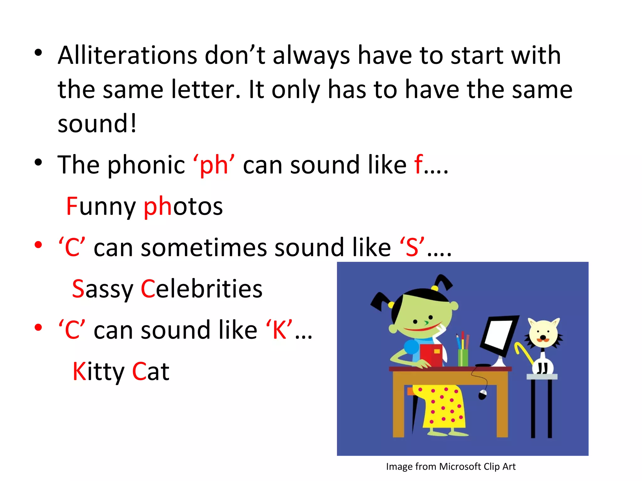 • Alliterations don’t always have to start with
the same letter. It only has to have the same
sound!
• The phonic ‘ph’ can sound like f….
Funny photos
• ‘C’ can sometimes sound like ‘S’….
Sassy Celebrities
• ‘C’ can sound like ‘K’…
Kitty Cat
Image from Microsoft Clip Art
 