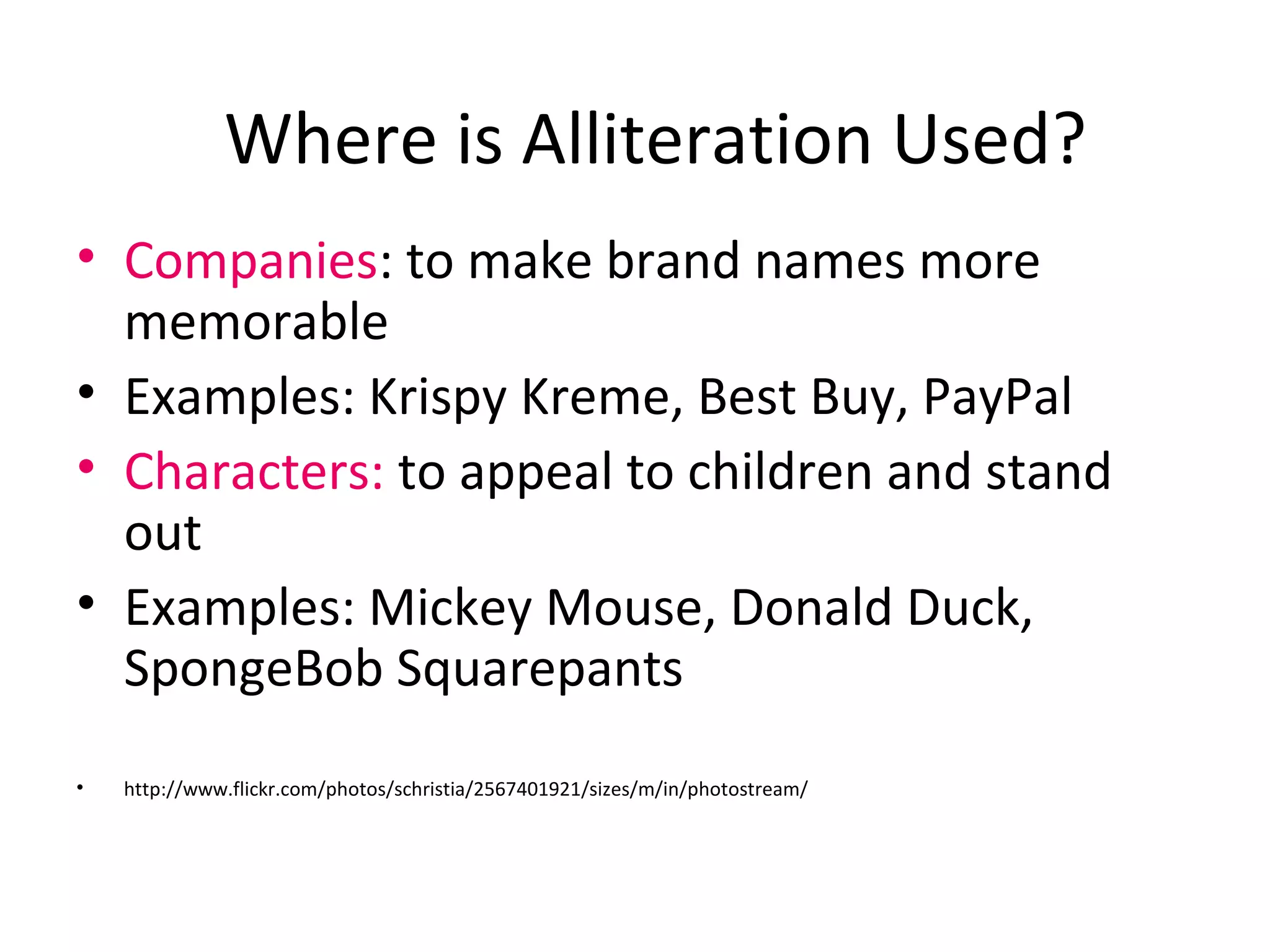 Where is Alliteration Used?
• Companies: to make brand names more
memorable
• Examples: Krispy Kreme, Best Buy, PayPal
• Characters: to appeal to children and stand
out
• Examples: Mickey Mouse, Donald Duck,
SpongeBob Squarepants
• http://www.flickr.com/photos/schristia/2567401921/sizes/m/in/photostream/
 