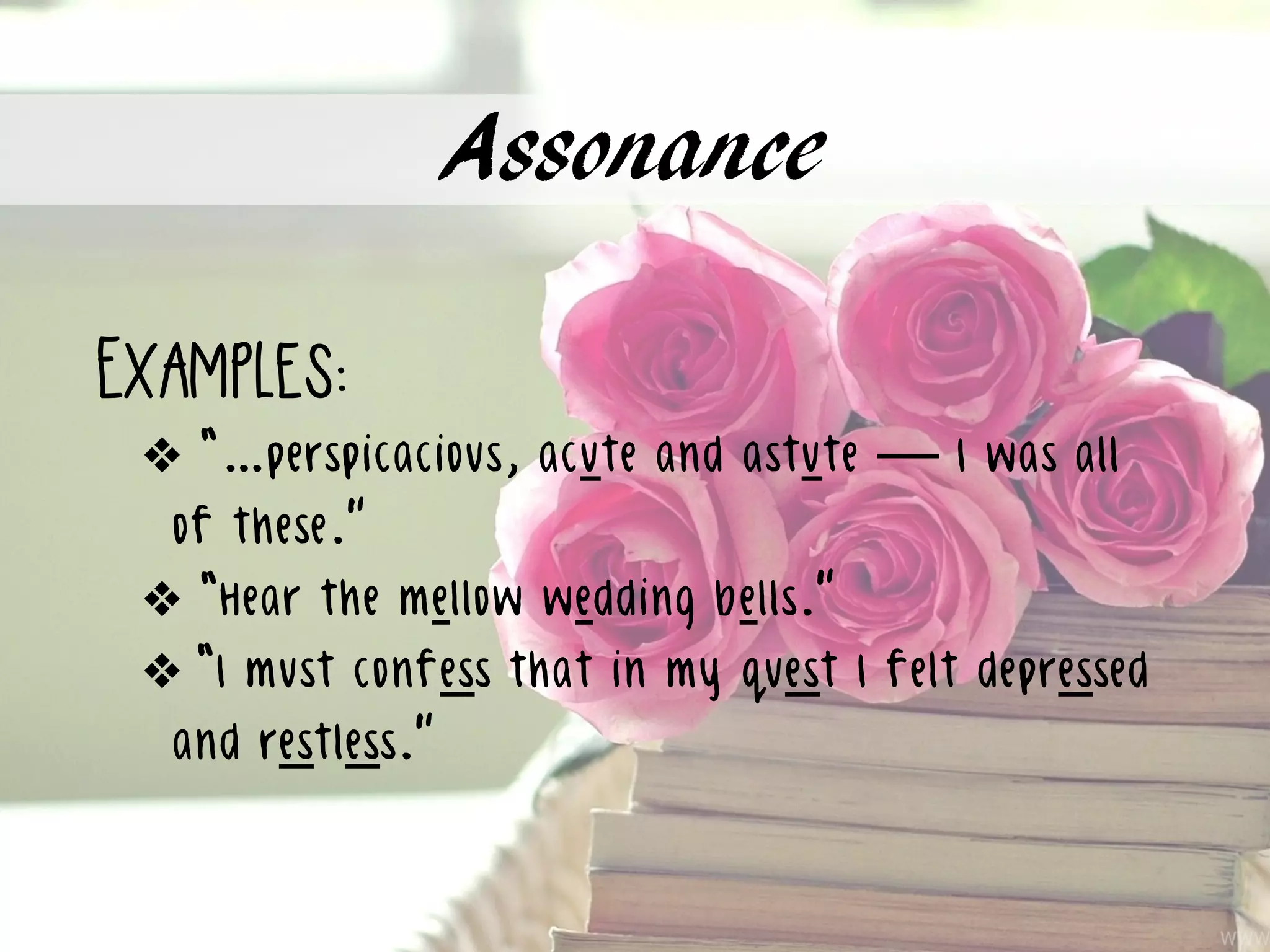 Assonance
Examples:
❖ “…perspicacious, acute and astute — I was all
of these.”
❖ “Hear the mellow wedding bells.”
❖ “I must confess that in my quest I felt depressed
and restless.”
 