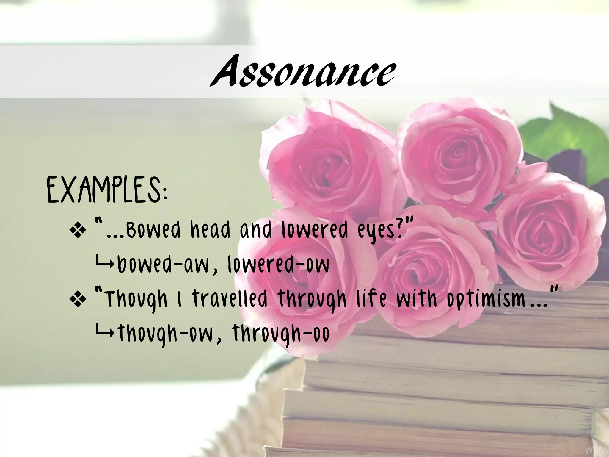 Assonance
examples:
❖ “…Bowed head and lowered eyes?”
↳bowed-aw, lowered-ow
❖ “Though I travelled through life with optimism…”
↳though-ow, through-oo
 