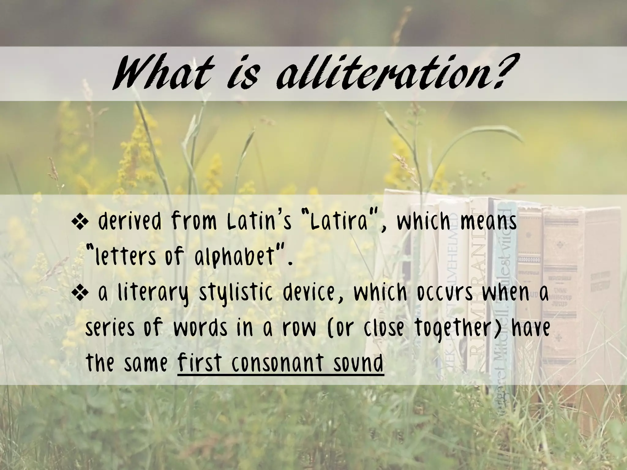 What is alliteration?
❖ derived from Latin’s “Latira”, which means
“letters of alphabet”.
❖ a literary stylistic device, which occurs when a
series of words in a row (or close together) have
the same first consonant sound
 