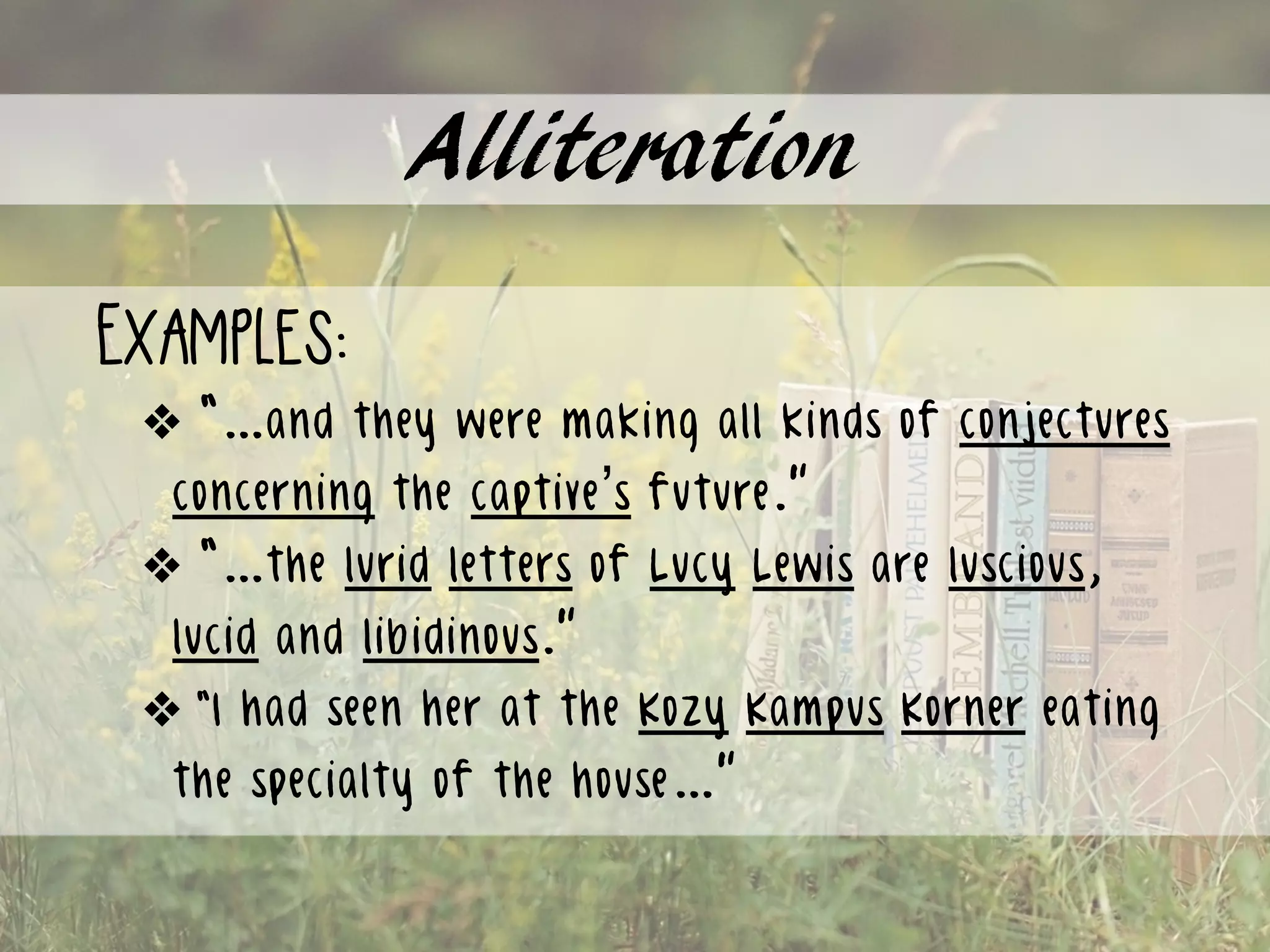 Alliteration
Examples:
❖ “…and they were making all kinds of conjectures
concerning the captive’s future.”
❖ “…the lurid letters of Lucy Lewis are luscious,
lucid and libidinous.”
❖ “I had seen her at the Kozy Kampus Korner eating
the specialty of the house…”
 
